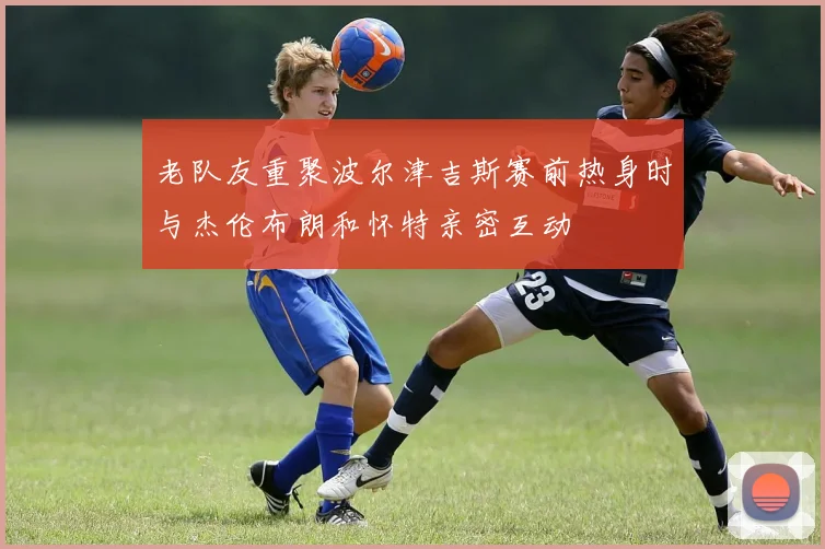 老队友重聚波尔津吉斯赛前热身时与杰伦布朗和怀特亲密互动