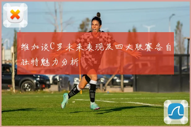 维加谈C罗未来表现及四大联赛各自独特魅力分析