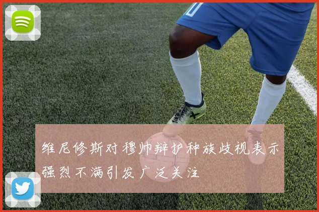 维尼修斯对穆帅辩护种族歧视表示强烈不满引发广泛关注
