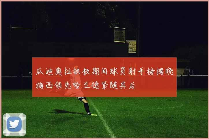 瓜迪奥拉执教期间球员射手榜揭晓梅西领先哈兰德紧随其后