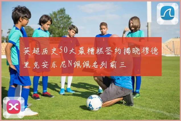 英超历史50大最糟糕签约揭晓穆德里克安东尼N佩佩名列前三