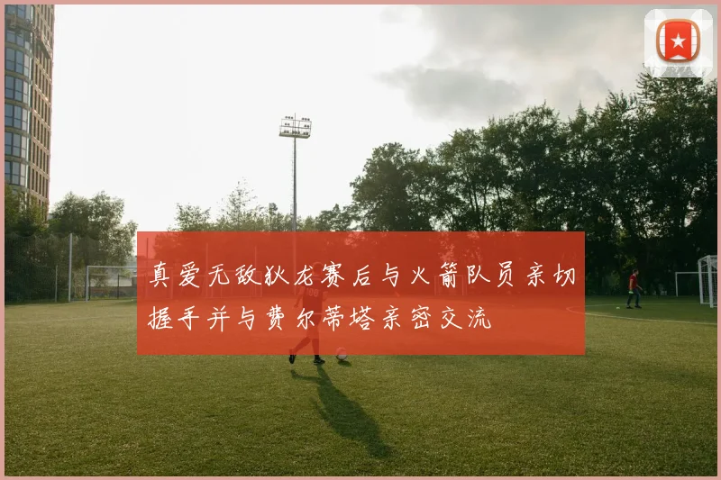 真爱无敌狄龙赛后与火箭队员亲切握手并与费尔蒂塔亲密交流