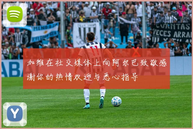 加维在社交媒体上向阿尔巴致敬感谢你的热情欢迎与悉心指导