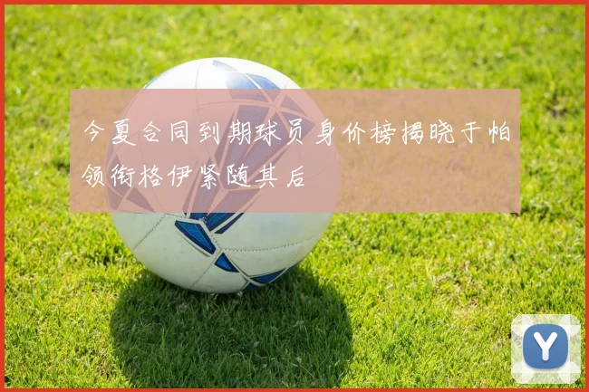 今夏合同到期球员身价榜揭晓于帕领衔格伊紧随其后