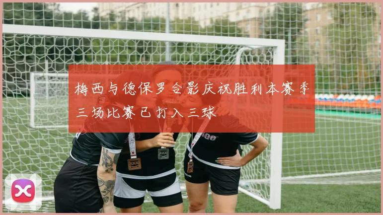 梅西与德保罗合影庆祝胜利本赛季三场比赛已打入三球