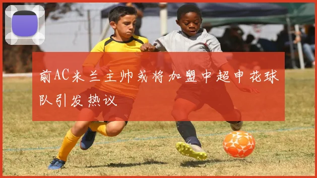 前AC米兰主帅或将加盟中超申花球队引发热议