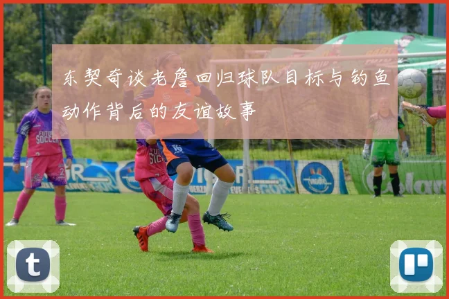 东契奇谈老詹回归球队目标与钓鱼动作背后的友谊故事